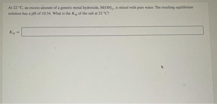 At 22 °C, an excess amount of a generic metal hydroxide, M(OH),, is mixed with pure water. The resulting equilibrium
solution has a pH of 10.34. What is the K, of the salt at 22 °C?
K =
