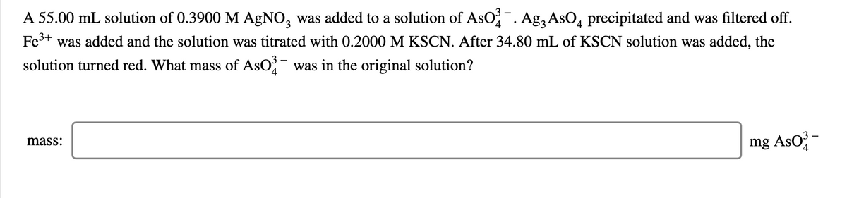 A 55.00 mL solution of 0.3900 M AGNO, was added to a solution of AsO. Agą AsO, precipitated and was filtered off.
4.
Fe+ was added and the solution was titrated with 0.2000 M KSCN. After 34.80 mL of KSCN solution was added, the
solution turned red. What mass of AsO was in the original solution?
4
mg AsO -
mass:
