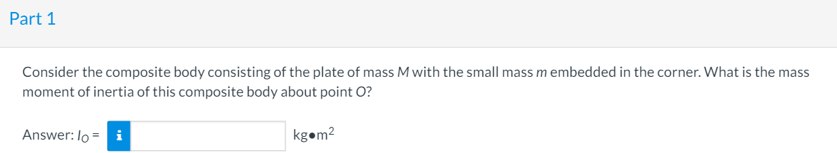 Part 1
Consider the composite body consisting of the plate of mass M with the small mass m embedded in the corner. What is the mass
moment of inertia of this composite body about point O?
Answer: lo =
i
kgom2
