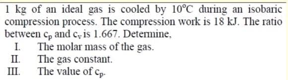 1 kg of an ideal gas is cooled by 10°C during an isobaric
compression process. The compression work is 18 kJ. The ratio
between c, and c, is 1.667. Determine,
I.
П.
Cp
The molar mass of the gas.
The gas constant.
The value of cp-
III.
