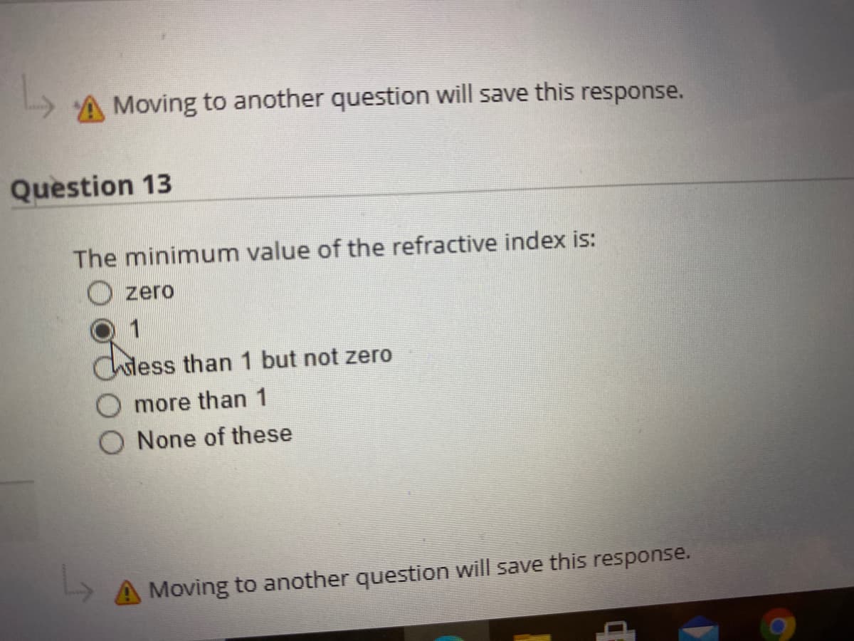 A Moving to another question will save this response.
Question 13
The minimum value of the refractive index is:
zero
1
chiess
sless than 1 but not zero
more than 1
None of these
A Moving to another question will save this response.
