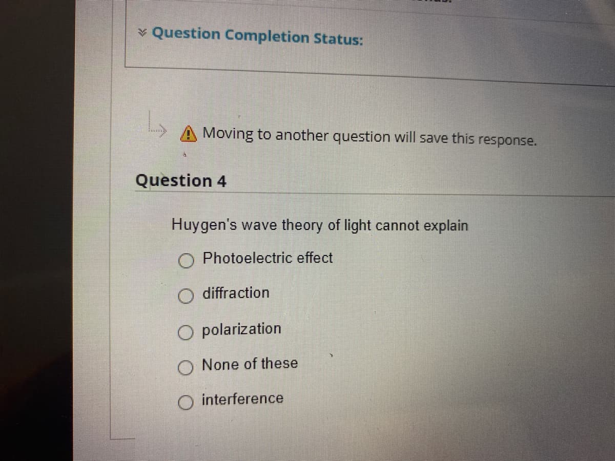 v Question Completion Status:
Moving to another question will save this response.
Question 4
Huygen's wave theory of light cannot explain
O Photoelectric effect
O diffraction
O polarization
None of these
O interference
