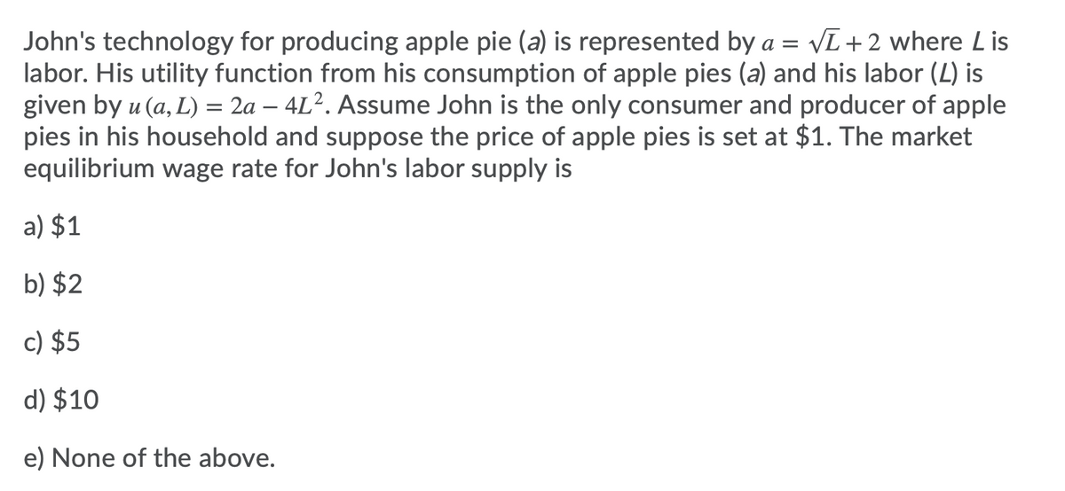 John's technology for producing apple pie (a) is represented by a = VL+2 where Lis
labor. His utility function from his consumption of apple pies (a) and his labor (L) is
given by u (a, L) = 2a – 4L². Assume John is the only consumer and producer of apple
pies in his household and suppose the price of apple pies is set at $1. The market
equilibrium wage rate for John's labor supply is
a) $1
b) $2
c) $5
d) $10
e) None of the above.
