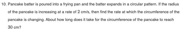 10. Pancake batter is poured into a frying pan and the batter expands in a circular pattern. If the radius
of the pancake is increasing at a rate of 2 cm/s, then find the rate at which the circumference of the
pancake is changing. About how long does it take for the circumference of the pancake to reach
30 cm?