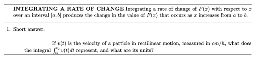 INTEGRATING A RATE OF CHANGE Integrating a rate of change of F(x) with respect to a
over an interval [a, b] produces the change in the value of F(x) that occurs as a increases from a to b.
1. Short answer.
If v(t) is the velocity of a particle in rectilinear motion, measured in cm/h, what does
the integral ft v(t)dt represent, and what are its units?