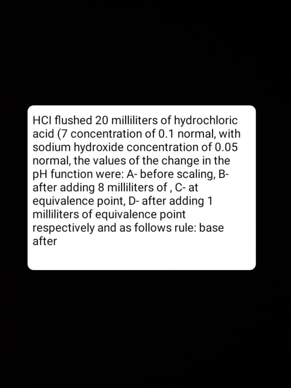 HCI flushed 20 milliliters of hydrochloric
acid (7 concentration of 0.1 normal, with
sodium hydroxide concentration of 0.05
normal, the values of the change in the
pH function were: A- before scaling, B-
after adding 8 milliliters of , C- at
equivalence point, D- after adding 1
milliliters of equivalence point
respectively and as follows rule: base
after
