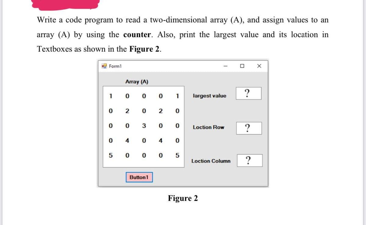 Write a code program to read a two-dimensional array (A), and assign values to an
array (A) by using the counter. Also, print the largest value and its location in
Textboxes as shown in the Figure 2.
E Form1
Array (A)
?
1
1
largest value
2
2
0 0
3
Loction Row
?
4
4
5 0 0
Loction Column
Button1
Figure 2
