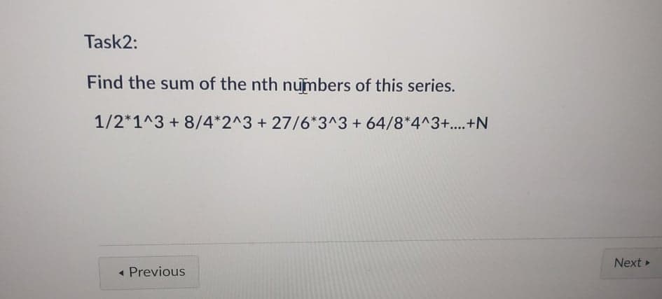 Task2:
Find the sum of the nth numbers of this series.
1/2*1^3 +8/4*2^3 + 27/6*3^3+ 64/8*4^3+...+N
Next
- Previous
