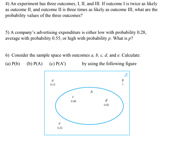 4) An experiment has three outcomes, I, II, and III. If outcome I is twice as likely
as outcome II, and outcome II is three times as likely as outcome III, what are the
probability values of the three outcomes?
5) A company's advertising expenditure is either low with probability 0.28,
average with probability 0.55, or high with probability p. What is p?
6) Consider the sample space with outcomes a, b, c, d, and e. Calculate:
(a) P(b) (b) P(A) (c) P(A')
by using the following figure
a
0.13
A
0.48
d
0.02
0.22

