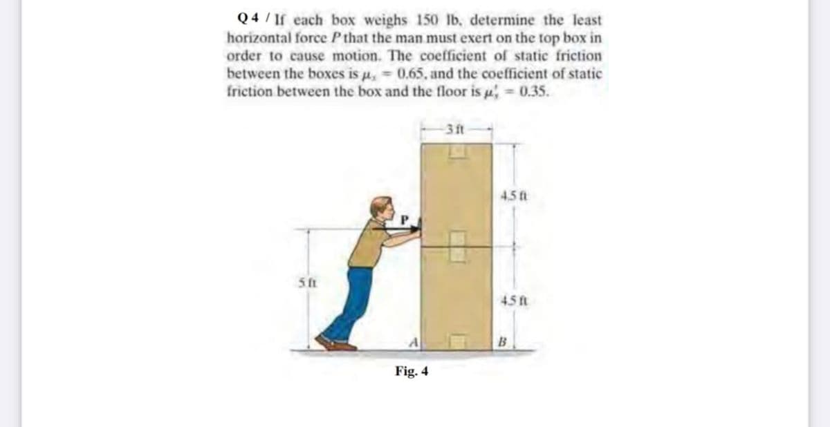 Q 4 / If each box weighs 150 lb, determine the least
horizontal force Pthat the man must exert on the top box in
order to cause motion. The coefficient of static friction
between the boxes is u, = 0.65, and the coefficient of static
friction between the box and the floor is , = 0.35.
3ft
4.5 ft
5 ft
45 ft
Fig. 4
