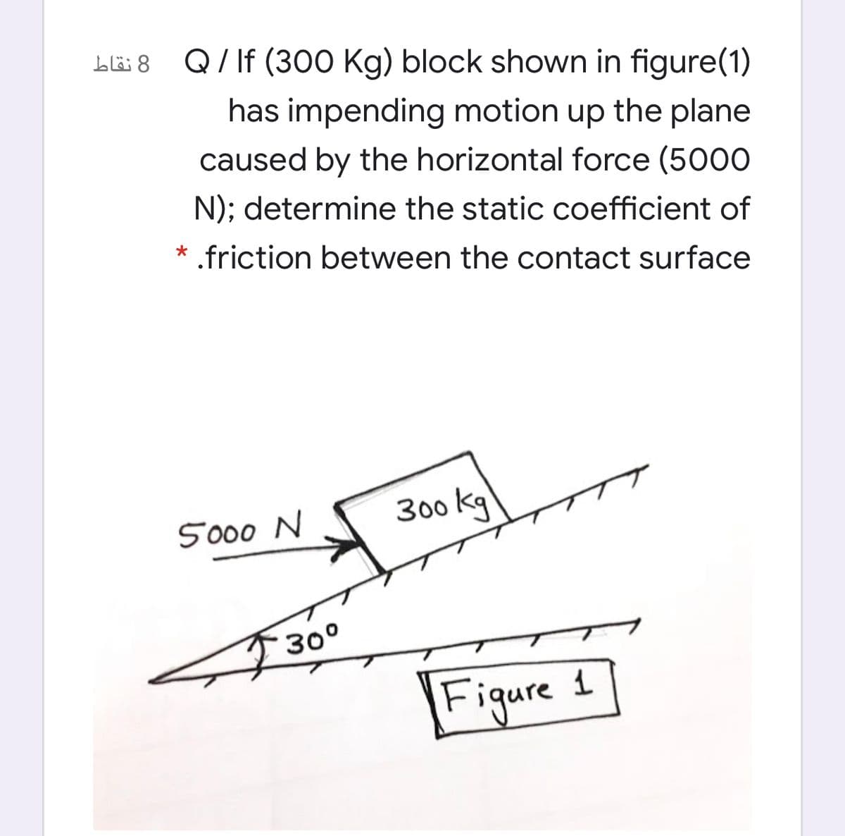 8 نقاط
Q/ If (300 Kg) block shown in figure(1)
has impending motion up the plane
caused by the horizontal force (5000
N); determine the static coefficient of
* .friction between the contact surface
5000 N
300 kg
30°
Figure 1
