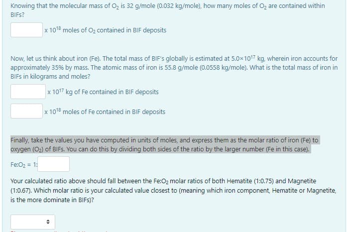 Knowing that the molecular mass of O₂ is 32 g/mole (0.032 kg/mole), how many moles of O₂ are contained within
BIFs?
x 1018 moles of O₂ contained in BIF deposits
Now, let us think about iron (Fe). The total mass of BIF's globally is estimated at 5.0×1017 kg, wherein iron accounts for
approximately 35% by mass. The atomic mass of iron is 55.8 g/mole (0.0558 kg/mole). What is the total mass of iron in
BIFs in kilograms and moles?
x 1017 kg of Fe contained in BIF deposits
x 1018 moles of Fe contained in BIF deposits
Finally, take the values you have computed in units of moles, and express them as the molar ratio of iron (Fe) to
oxygen (O₂) of BIFs. You can do this by dividing both sides of the ratio by the larger number (Fe in this case).
Fe:O₂ = 1:
Your calculated ratio above should fall between the Fe:O₂ molar ratios of both Hematite (1:0.75) and Magnetite
(1:0.67). Which molar ratio is your calculated value closest to (meaning which iron component, Hematite or Magnetite,
is the more dominate in BIFs)?
(