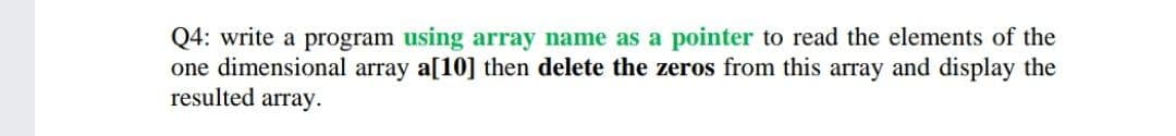 Q4: write a program using array name as a pointer to read the elements of the
one dimensional array a[10] then delete the zeros from this array and display the
resulted array.
