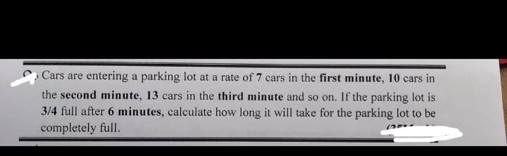 Cars are entering a parking lot at a rate of 7 cars in the first minute, 10 cars in
the second minute, 13 cars in the third minute and so on. If the parking lot is
3/4 full after 6 minutes, calculate how long it will take for the parking lot to be
completely full.