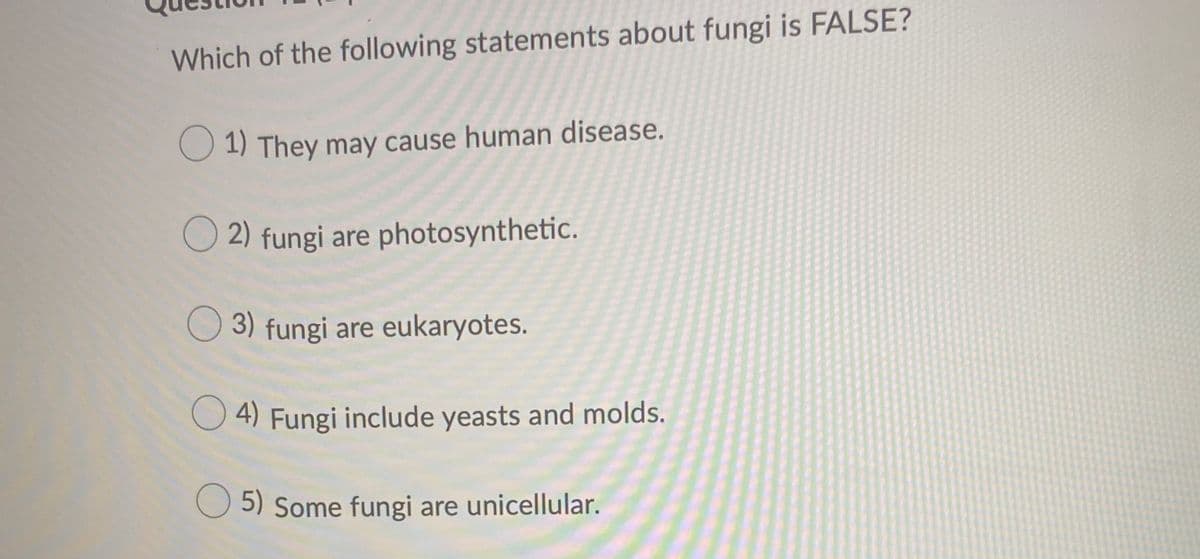 Which of the following statements about fungi is FALSE?
O 1) They may cause human disease.
O 2) fungi are photosynthetic.
O3) fungi are eukaryotes.
O 4) Fungi include yeasts and molds.
O 5) Some fungi are unicellular.
