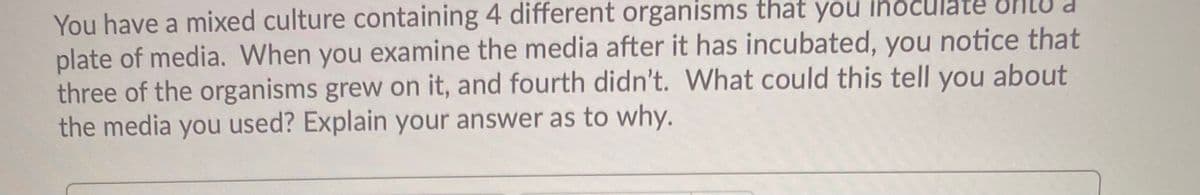 You have a mixed culture containing 4 different organisms that you inoculate
plate of media. When you examine the media after it has incubated, you notice that
three of the organisms grew on it, and fourth didn't. What could this tell you about
the media you used? Explain your answer as to why.
