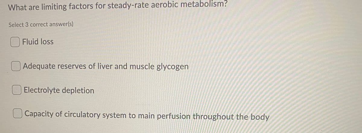 What are limiting factors for steady-rate aerobic metabolism?
Select 3 correct answer(s)
Fluid loss
Adequate reserves of liver and muscle glycogen
O Electrolyte depletion
Capacity of circulatory system to main perfusion throughout the body
