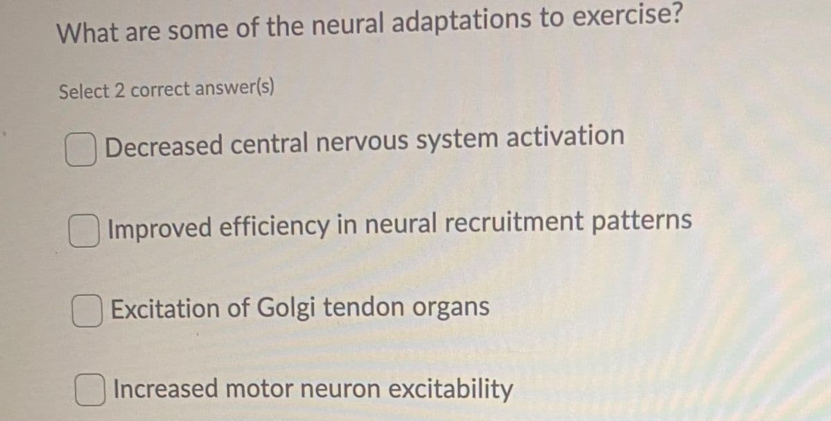 What are some of the neural adaptations to exercise?
Select 2 correct answer(s)
Decreased central nervous system activation
Improved efficiency in neural recruitment patterns
Excitation of Golgi tendon organs
Increased motor neuron excitability

