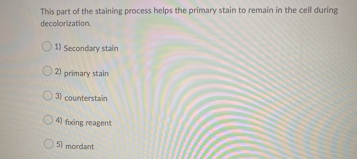This part of the staining process helps the primary stain to remain in the cell during
decolorization.
O 1) Secondary stain
O 2) primary stain
O 3) counterstain
O 4) fixing reagent
O 5) mordant
