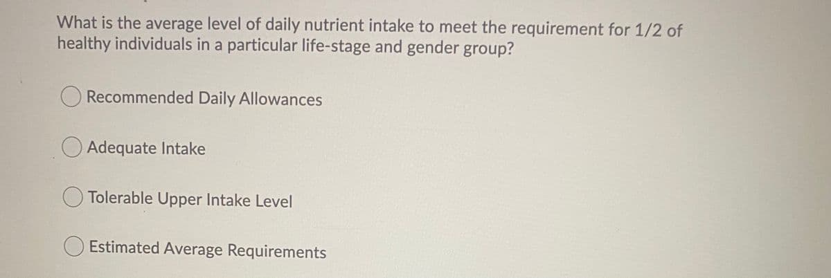 What is the average level of daily nutrient intake to meet the requirement for 1/2 of
healthy individuals in a particular life-stage and gender group?
Recommended Daily Allowances
O Adequate Intake
Tolerable Upper Intake Level
O Estimated Average Requirements
