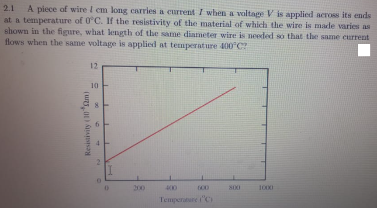 2.1
A piece of wire l cm long carries a current I when a voltage V is applied across its ends
at a temperature of 0°C. If the resistivity of the material of which the wire is made varies as
shown in the figure, what length of the same diameter wire is needed so that the same current
flows when the same voltage is applied at temperature 400°C?
12
10
200
400
600
800
1000
Temperature ("C)
Resistivity (10 Qm)
