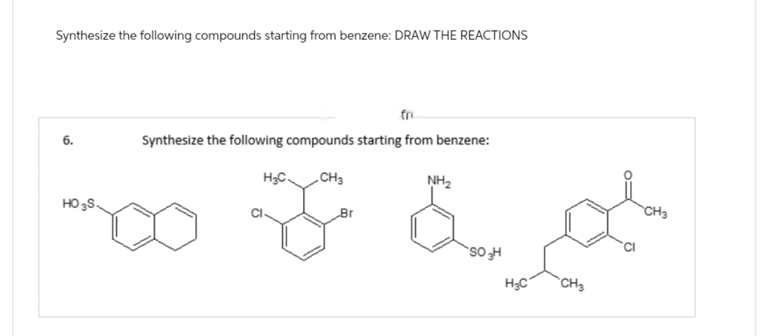 Synthesize the following compounds starting from benzene: DRAW THE REACTIONS
6.
HO 3S.
fro
Synthesize the following compounds starting from benzene:
H3C.
CH3
Br
NH2
لحرة
CH3
xx L
H
H3C CH3
CI