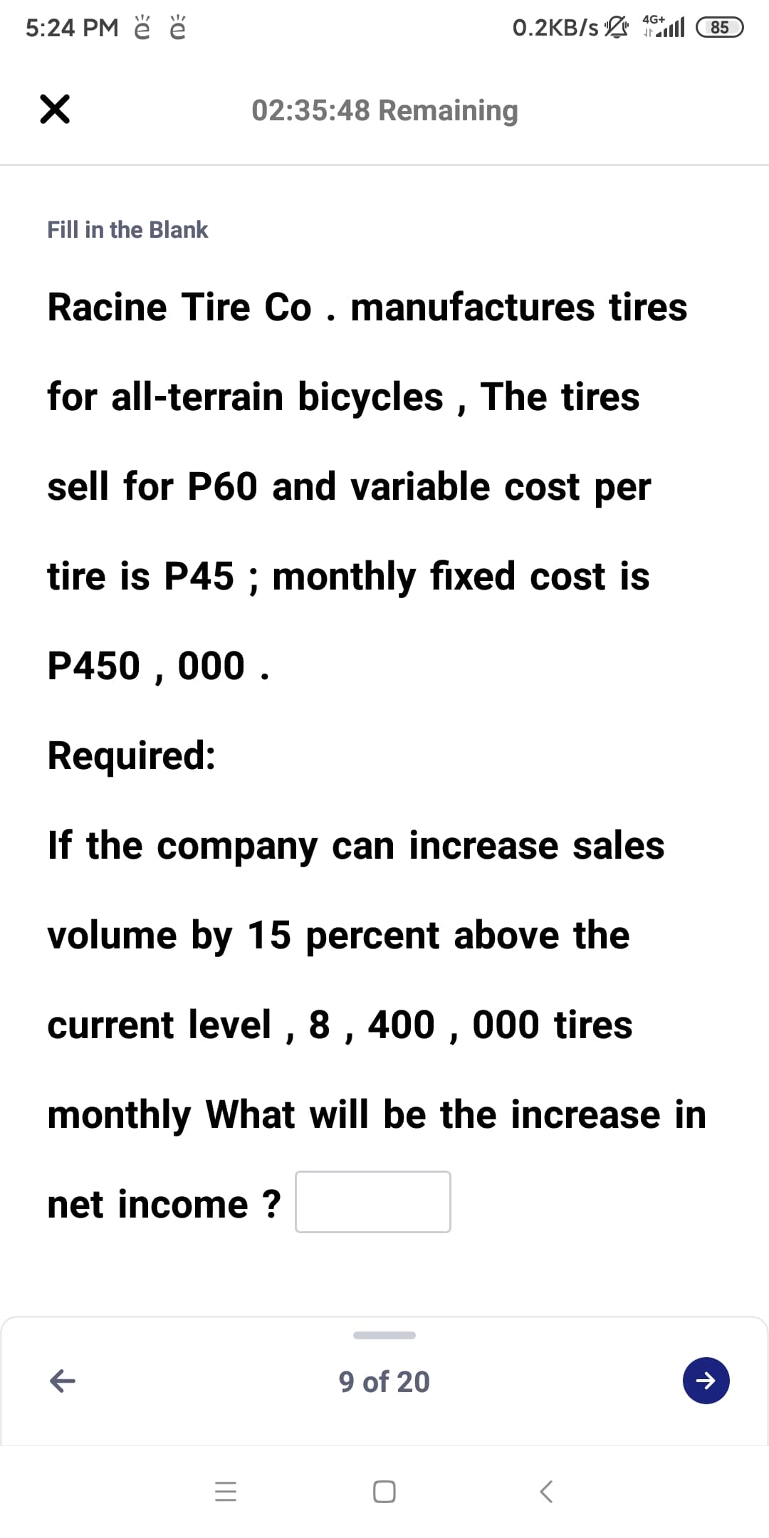 5:24 PM ě ě
0.2KB/s ll
4G+
85
02:35:48 Remaining
Fill in the Blank
Racine Tire Co. manufactures tires
for all-terrain bicycles , The tires
sell for P60 and variable cost per
tire is P45 ; monthly fixed cost is
P450 , 000 .
Required:
If the company can increase sales
volume by 15 percent above the
current level , 8 , 400 , 000 tires
monthly What will be the increase in
net income ?
9 of 20
レ
