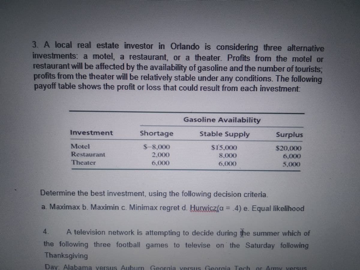 3. A local real estate investor in Orlando is considering three alternative
investments: a motel, a restaurant, or a theater. Profits from the motel or
restaurant will be affected by the availability of gasoline and the number of tourists,
profits from the theater will be relatively stable under any conditions. The following
payoff table shows the profit or loss that could result from each investment:
Gasoline Availability
Investment
Shortage
Stable Supply
Surplus
Motel
Restaurant
Theater
S 8,000
2,000
6,000
S15,000
8,000
6,000
$20,000
6,000
5,000
Determine the best investment, using the following decision criteria.
a. Maximax b. Maximin c. Minimax regret d. Hurwicz(a = .4) e. Equal likelihood
%3D
4.
A television network is attempting to decide during the summer which of
the following three football games to televise on the Saturday following
Thanksgiving
Day: Alabama yersus Auburn, Georgia versUs Georgia Tech
or Army versus
