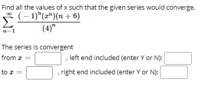 Find all the values of x such that the given series would converge.
* (- 1)"(")(n + 6)
(4)"
n=1
The series is convergent
from z =
, left end included (enter Y or N):
to x =
, right end included (enter Y or N):
