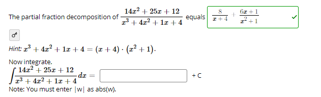 14x2 + 25x + 12
8.
6z +1
The partial fraction decomposition of
equals +
73 + 4x2 + 1a + 4
I* +1
Hint: a + 4x? + la + 4 = (x + 4) - (22 + 1).
Now integrate.
14x2 + 25x + 12
dr
+C
13 + 4x2 + la + 4
Note: You must enter w as abs(w).
