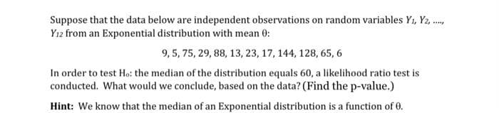 Suppose that the data below are independent observations on random variables Y1, Y2, .,
Yı2 from an Exponential distribution with mean 0:
9, 5, 75, 29, 88, 13, 23, 17, 144, 128, 65, 6
In order to test Ho: the median of the distribution equals 60, a likelihood ratio test is
conducted. What would we conclude, based on the data? (Find the p-value.)
Hint: We know that the median of an Exponential distribution is a function of 0.
