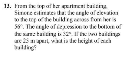 13. From the top of her apartment building,
Simone estimates that the angle of elevation
to the top of the building across from her is
56°. The angle of depression to the bottom of
the same building is 32°. If the two buildings
are 25 m apart, what is the height of each
building?