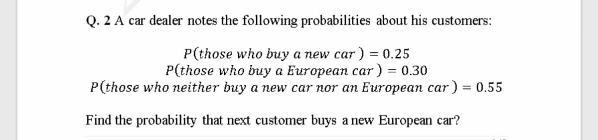 Q. 2 A car dealer notes the following probabilities about his customers:
P(those who buy a new car) = 0.25
P(those who buy a European car) = 0.30
P(those who neither buy a new car nor an European car ) = 0.55
Find the probability that next customer buys a new European car?
