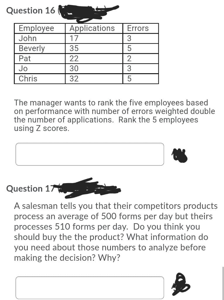 Question 16
Employee
John
Applications
17
Errors
Beverly
Pat
35
22
2
Jo
30
Chris
32
The manager wants to rank the five employees based
on performance with number of errors weighted double
the number of applications. Rank the 5 employees
using Z scores.
Question 17
A salesman tells you that their competitors products
process an average of 500 forms per day but theirs
processes 510 forms per day. Do you think you
should buy the the product? What information do
you need about those numbers to analyze before
making the decision? Why?

