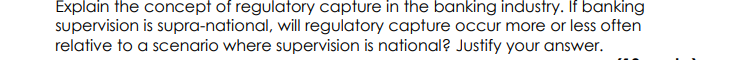 Explain the concept of regulatory capture in the banking industry. If banking
supervision is supra-national, will regulatory capture occur more or less often
relative to a scenario where supervision is national? Justify your answer.
