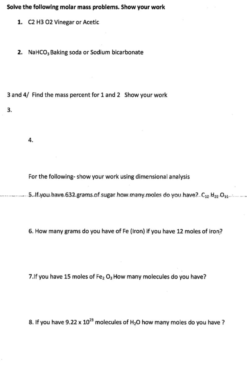 Solve the following molar mass problems. Show your work
1. C2 H3 02 Vinegar or Acetic
2. NaHCO, Baking soda or Sodium bicarbonate
3 and 4/ Find the mass percent for 1 and 2 Show your work
3.
4.
For the following- show your work using dimensional analysis
5.If.you have 632.grams.of.sugar.how.many.moles do yau have?. C32 H2 O
6. How many grams do you have of Fe (Iron) if you have 12 moles of Iron?
7.lf you have 15 moles of Fe2 O3 How many molecules do you have?
8. If you have 9.22 x 1023 molecules of H20 how many moles do you have ?
