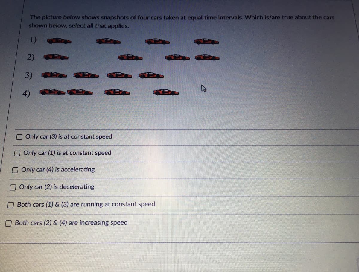 The picture below shows snapshots of four cars taken at equal time intervals. Which is/are true about the cars
shown below, select all that applies.
1)
2)
3)
4)
O Only car (3) is at constant speed
OOnly car (1) is at constant speed
O Only car (4) is accelerating
O Only car (2) is decelerating
Both cars (1) & (3) are running at constant speed
OBoth cars (2) & (4) are increasing speed
