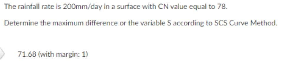 The rainfall rate is 200mm/day in a surface with CN value equal to 78.
Determine the maximum difference or the variable S according to SCS Curve Method.
71.68 (with margin: 1)

