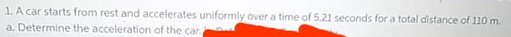 1. A car starts from rest and accelerates uniformly over a time of 5.21 seconds for a total distance of 110 m.
a. Determine the acceleration of the car.
