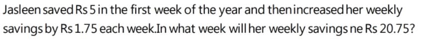 Jasleen saved Rs 5 in the first week of the year and thenincreased her weekly
savings by Rs 1.75 each week.In what week will her weekly savings ne Rs 20.75?
