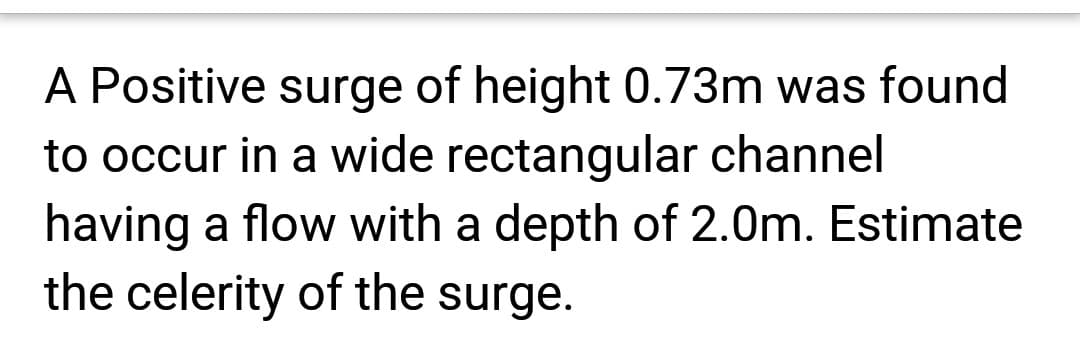 A Positive surge of height 0.73m was found
to occur in a wide rectangular channel
having a flow with a depth of 2.0m. Estimate
the celerity of the surge.