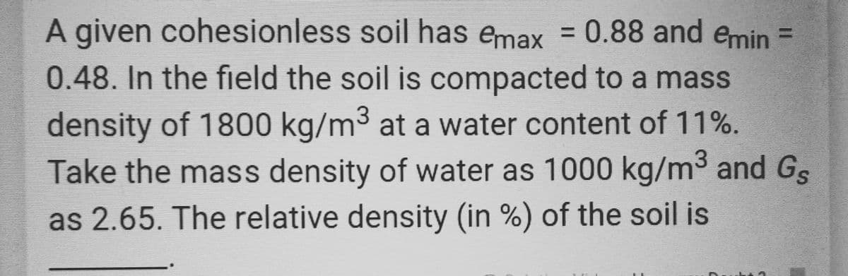A given cohesionless soil has emax = 0.88 and emin =
0.48. In the field the soil is compacted to a mass
density of 1800 kg/m³ at a water content of 11%.
Take the mass density of water as 1000 kg/m³ and Gs
as 2.65. The relative density (in %) of the soil is