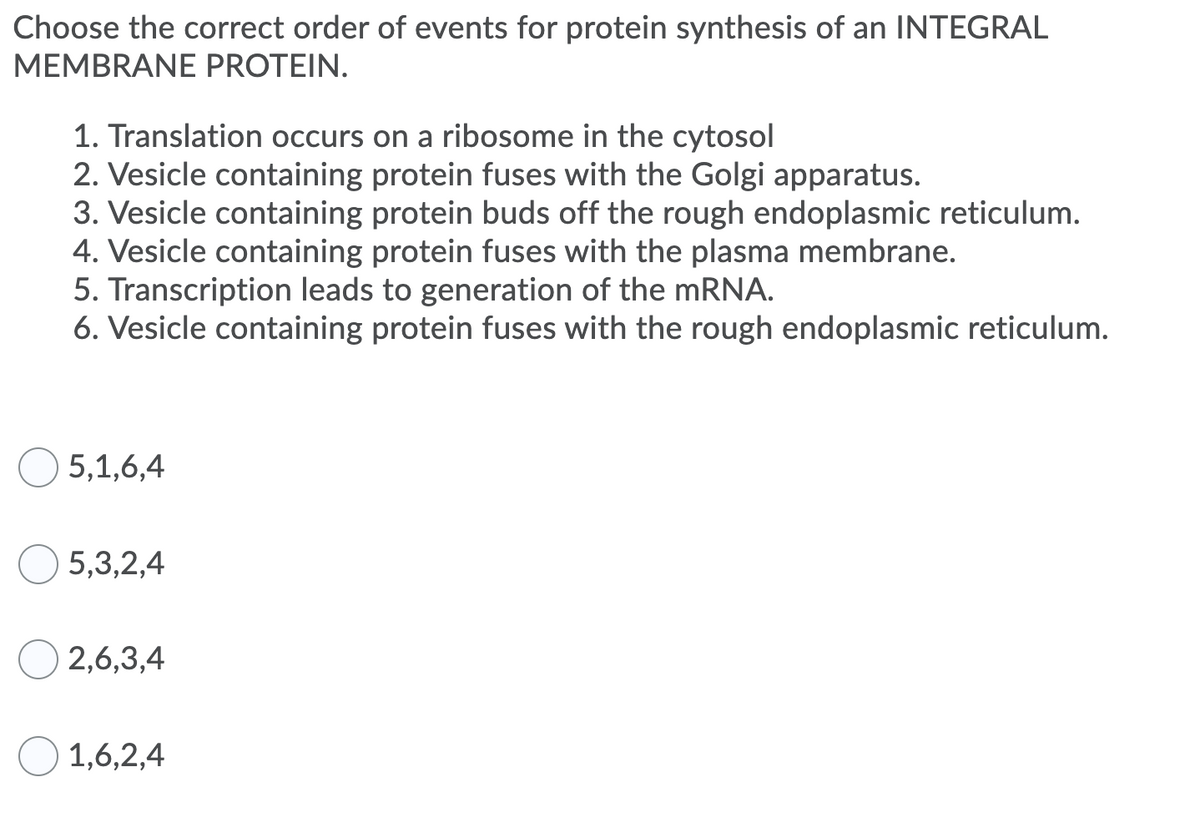 Choose the correct order of events for protein synthesis of an INTEGRAL
MEMBRANE PROTEIN.
1. Translation occurs on a ribosome in the cytosol
2. Vesicle containing protein fuses with the Golgi apparatus.
3. Vesicle containing protein buds off the rough endoplasmic reticulum.
4. Vesicle containing protein fuses with the plasma membrane.
5. Transcription leads to generation of the MRNA.
6. Vesicle containing protein fuses with the rough endoplasmic reticulum.
5,1,6,4
5,3,2,4
2,6,3,4
1,6,2,4
