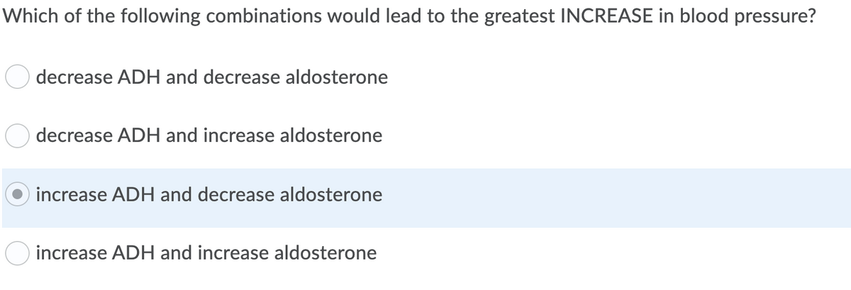 Which of the following combinations would lead to the greatest INCREASE in blood pressure?
decrease ADH and decrease aldosterone
decrease ADH and increase aldosterone
increase ADH and decrease aldosterone
increase ADH and increase aldosterone
