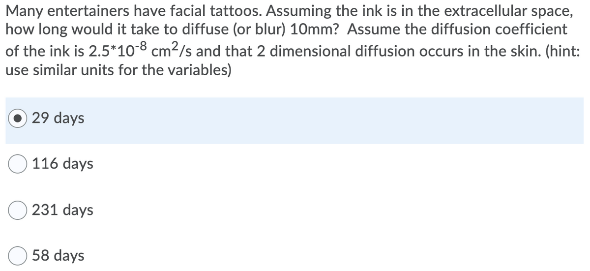Many entertainers have facial tattoos. Assuming the ink is in the extracellular space,
how long would it take to diffuse (or blur) 10mm? Assume the diffusion coefficient
of the ink is 2.5*10-8 cm2/s and that 2 dimensional diffusion occurs in the skin. (hint:
use similar units for the variables)
29 days
116 days
231 days
58 days

