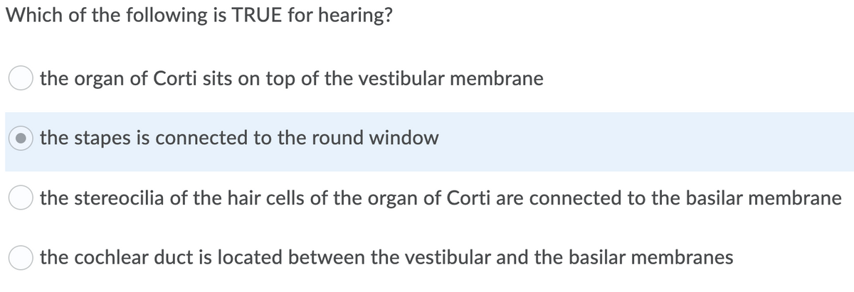 Which of the following is TRUE for hearing?
the organ of Corti sits on top of the vestibular membrane
the stapes is connected to the round window
the stereocilia of the hair cells of the organ of Corti are connected to the basilar membrane
the cochlear duct is located between the vestibular and the basilar membranes
