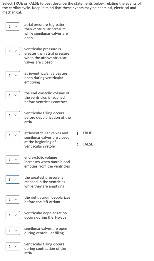 Select TRUE or FALSE to best describe the statements below, relating the events of
the cardiac cycle. Keep in mind that these events may be chemical, electrical and
mechanical.
atrial pressure is greater
than ventricular pressure
while semilunar valves are
оpen
ventricular pressure is
greater than atrial pressure
when the atrioventricular
valves are closed
atrioventricular valves are
open during ventricular
emptying
the end diastolic volume of
the ventricles is reached
before ventricles contract
1
ventricular filling occurs
before depolarization of the
atria
1
atrioventricular valves and
1. TRUE
1
semilunar valves are closed
at the beginning of
ventricular systole
2. FALSE
end systolic volume
increases when more blood
empties from the ventricles
the greatest pressure is
reached in the ventricles
while they are emptying
the right atrium depolarizes
before the left atrium
ventricular depolarization
occurs during the T-wave
semilunar valves are open
during ventricular filling
ventricular filling occurs
during contraction of the
1
atria
