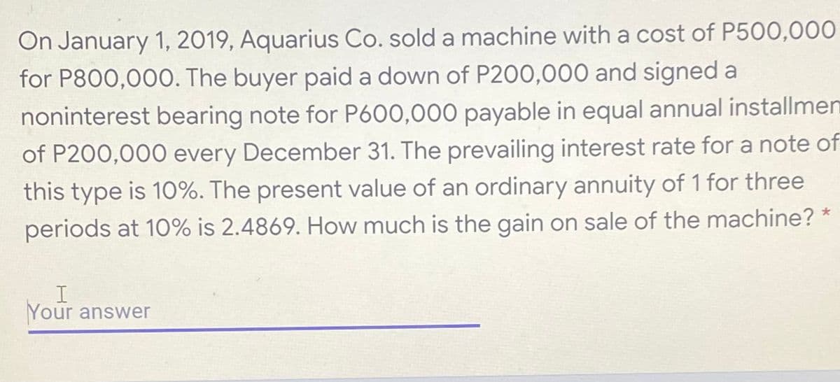 On January 1, 2019, Aquarius Co. sold a machine with a cost of P500,000
for P800,000. The buyer paid a down of P200,000 and signed a
noninterest bearing note for P600,000 payable in equal annual installmen
of P200,000 every December 31. The prevailing interest rate for a note of
this type is 10%. The present value of an ordinary annuity of 1 for three
periods at 10% is 2.4869. How much is the gain on sale of the machine?
Your answer
