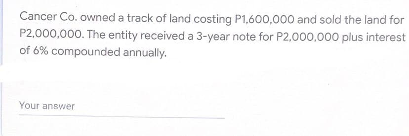 Cancer Co. owned a track of land costing P1,600,000 and sold the land for
P2,000,000. The entity received a 3-year note for P2,000,000 plus interest
of 6% compounded annually.
Your answer

