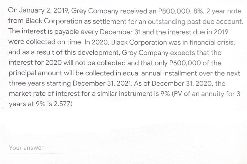 On January 2, 2019, Grey Company received an P800,000, 8%, 2 year note
from Black Corporation as settlement for an outstanding past due account.
The interest is payable every December 31 and the interest due in 2019
were collected on time. In 2020, Black Corporation was in financial crisis,
and as a result of this development, Grey Company expects that the
interest for 2020 will not be collected and that only P600,000 of the
principal amount will be collected in equal annual installment over the next
three years starting December 31, 2021. As of December 31, 2020, the
market rate of interest for a similar instrument is 9% (PV of an annuity for 3
years at 9% is 2.577)
Your answer
